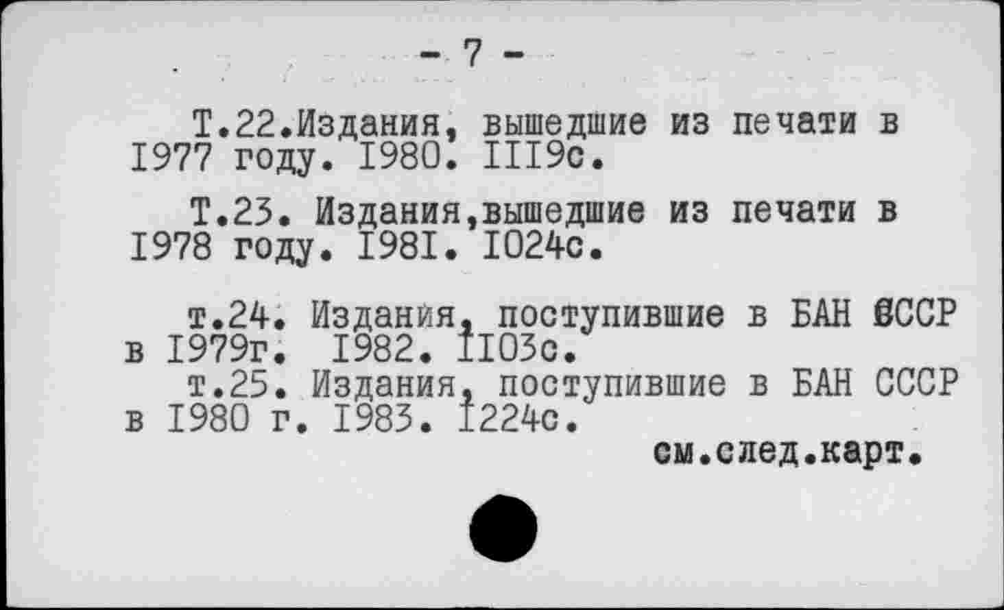 ﻿- 7 -
Т.22.Издания, вышедшие из печати в
1977	году. 1980. Ш9с.
Т.23. Издания,вышедшие из печати в
1978	году. 1981. 1024с.
т.24. Издания, поступившие в БАН 6ССР в 1979г. 1982. 1103с.
т.25. Издания, поступившие в БАН СССР в 1980 г. 1983. 1224с.
см.след.карт.